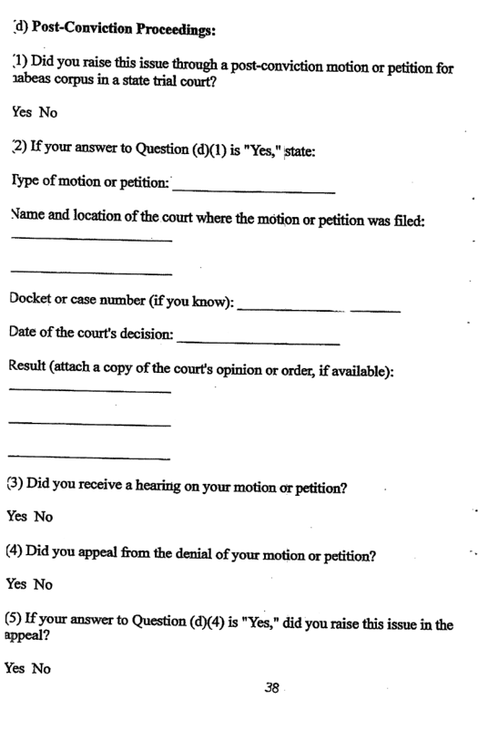 d) Post-Conviction Proceedings:  2) If your answer to Question (d)(1) is "Yes," state:  Type of motion or petition:  Nﬂmpnndlouﬁmofﬂtwmwbuelb:moﬁmwpﬁiﬁcmwuﬁled:  Docket or case number (if you know): Date of the court’s decision:  Result (attach a copy of the courts opinion or order, if available):  3) Did you receive a hearing on your motion or petition?  Yes No  (4) Did you appeal from the denial of your motion or petition? Yes No  (5) I your answer to Question (d)(4) is "Yes," did you raise this issue in the appeal?  Yes No 38 
